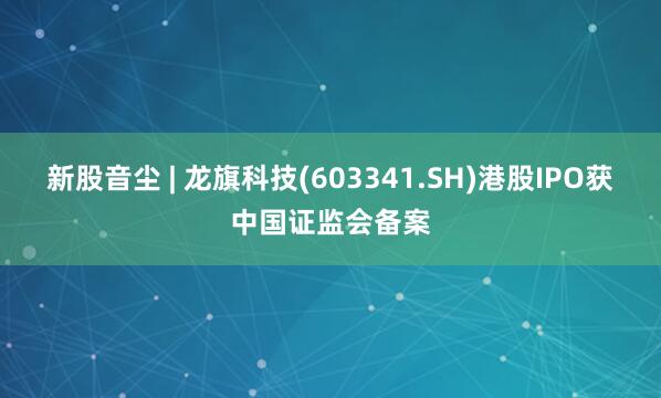 新股音尘 | 龙旗科技(603341.SH)港股IPO获中国证监会备案